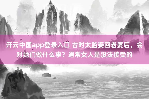 开云中国app登录入口 古时太监娶回老婆后,会对她们做什么事?通常女人是没法接受的