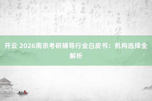 开云 2026南京考研辅导行业白皮书:机构选择全解析