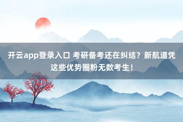 开云app登录入口 考研备考还在纠结?新航道凭这些优势圈粉无数考生!