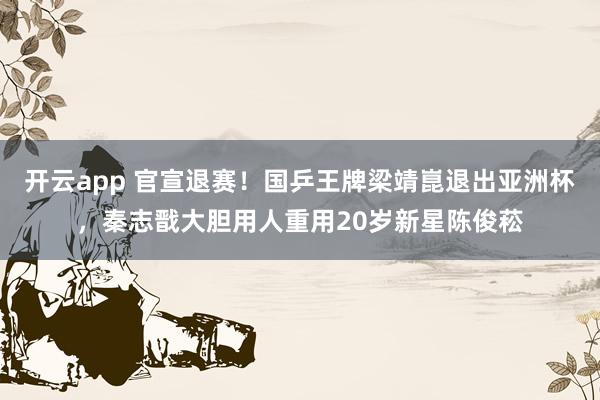 开云app 官宣退赛!国乒王牌梁靖崑退出亚洲杯,秦志戬大胆用人重用20岁新星陈俊菘