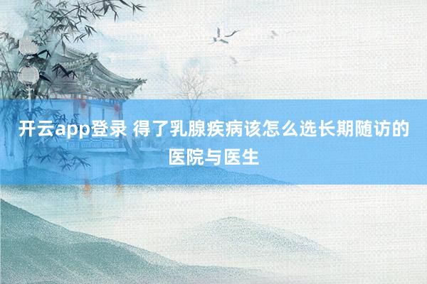 开云app登录 得了乳腺疾病该怎么选长期随访的医院与医生