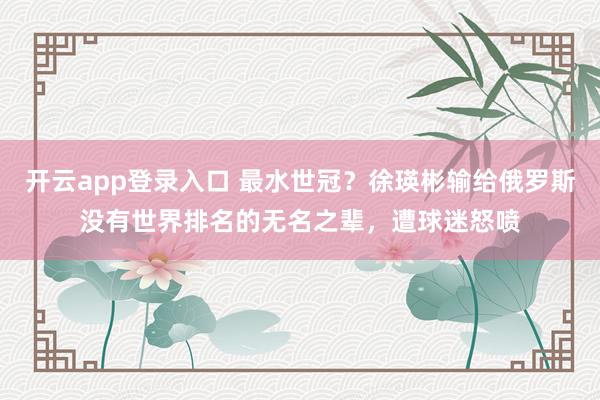 开云app登录入口 最水世冠?徐瑛彬输给俄罗斯没有世界排名的无名之辈,遭球迷怒喷