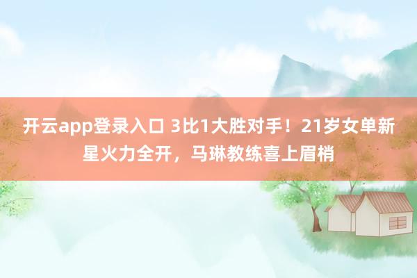 开云app登录入口 3比1大胜对手！21岁女单新星火力全开，马琳教练喜上眉梢