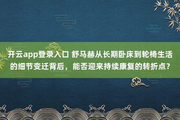 开云app登录入口 舒马赫从长期卧床到轮椅生活的细节变迁背后,能否迎来持续康复的转折点?
