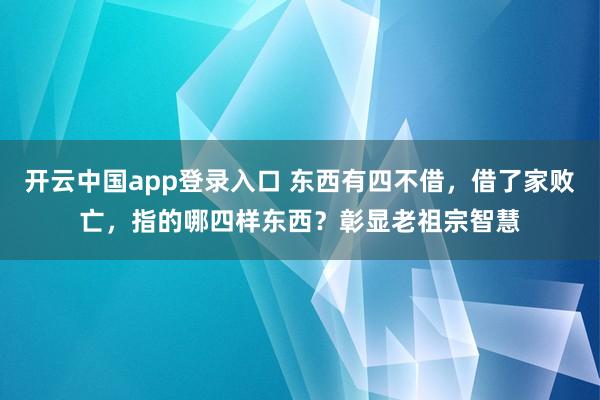 开云中国app登录入口 东西有四不借,借了家败亡,指的哪四样东西?彰显老祖宗智慧