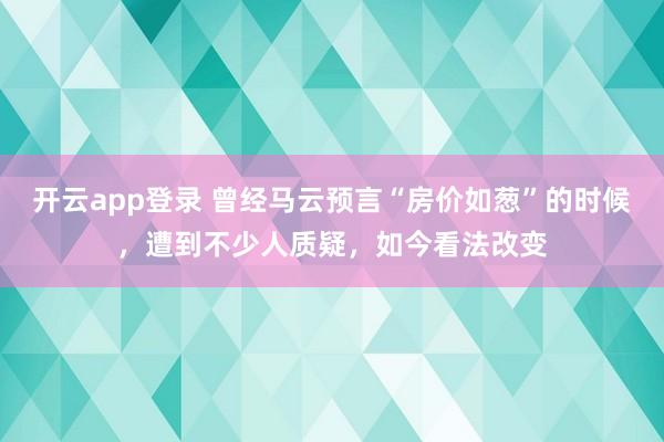 开云app登录 曾经马云预言“房价如葱”的时候,遭到不少人质疑,如今看法改变