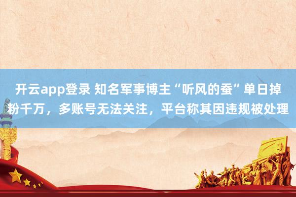 开云app登录 知名军事博主“听风的蚕”单日掉粉千万，多账号无法关注，平台称其因违规被处理