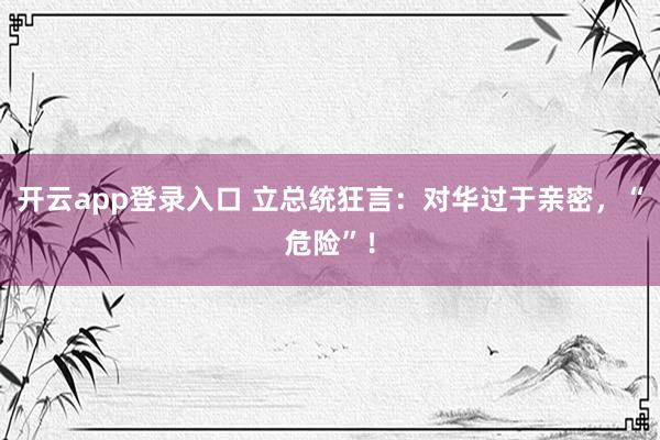 开云app登录入口 立总统狂言：对华过于亲密，“危险”！