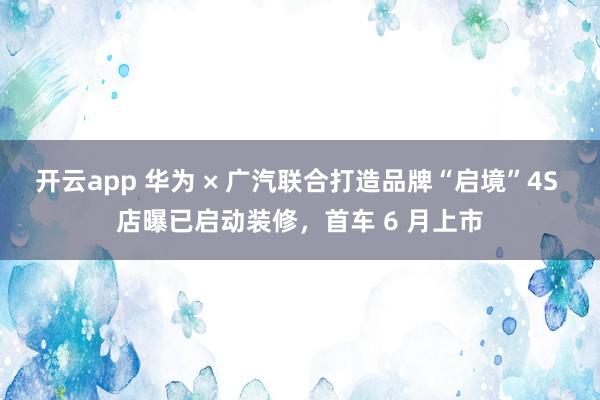开云app 华为 × 广汽联合打造品牌“启境”4S 店曝已启动装修，首车 6 月上市