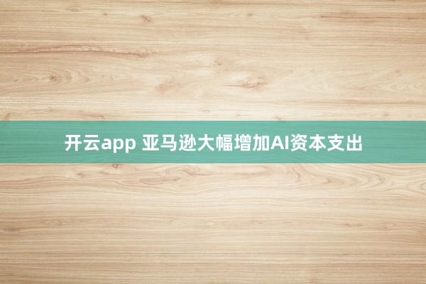 开云app 亚马逊大幅增加AI资本支出