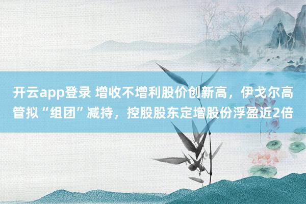 开云app登录 增收不增利股价创新高，伊戈尔高管拟“组团”减持，控股股东定增股份浮盈近2倍