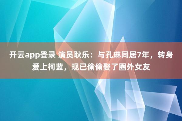 开云app登录 演员耿乐：与孔琳同居7年，转身爱上柯蓝，现已偷偷娶了圈外女友