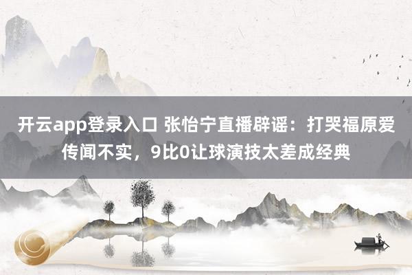开云app登录入口 张怡宁直播辟谣：打哭福原爱传闻不实，9比0让球演技太差成经典