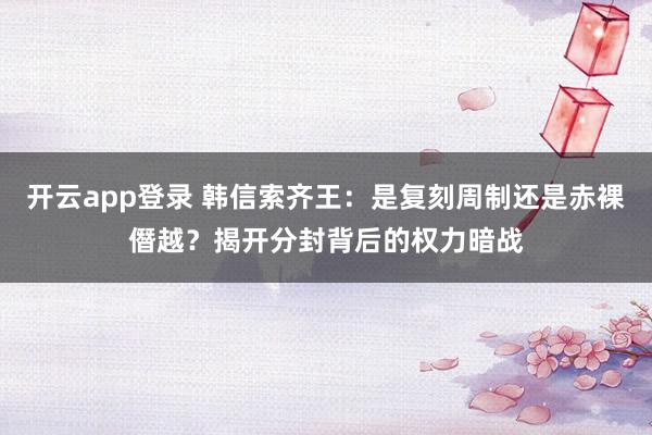 开云app登录 韩信索齐王：是复刻周制还是赤裸僭越？揭开分封背后的权力暗战