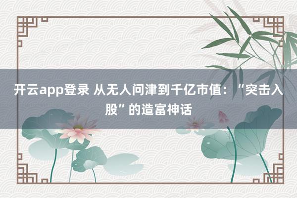 开云app登录 从无人问津到千亿市值：“突击入股”的造富神话