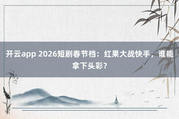 开云app 2026短剧春节档：红果大战快手，谁能拿下头彩？