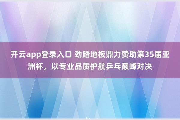 开云app登录入口 劲踏地板鼎力赞助第35届亚洲杯，以专业品质护航乒乓巅峰对决