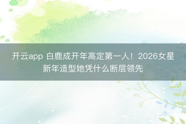 开云app 白鹿成开年高定第一人！2026女星新年造型她凭什么断层领先