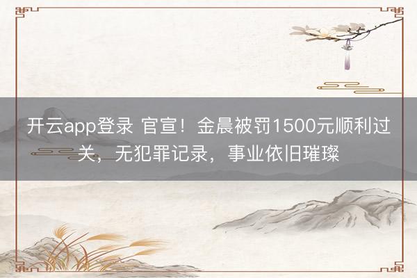 开云app登录 官宣！金晨被罚1500元顺利过关，无犯罪记录，事业依旧璀璨