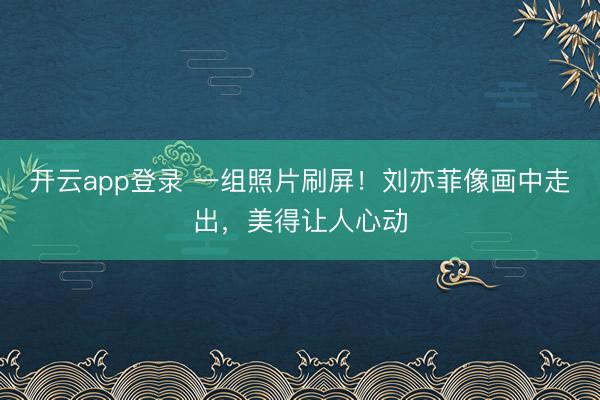 开云app登录 一组照片刷屏！刘亦菲像画中走出，美得让人心动