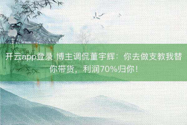开云app登录 博主调侃董宇辉：你去做支教我替你带货，利润70%归你！
