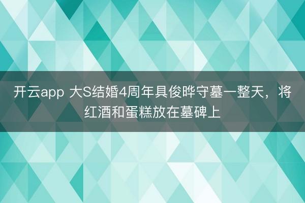 开云app 大S结婚4周年具俊晔守墓一整天，将红酒和蛋糕放在墓碑上