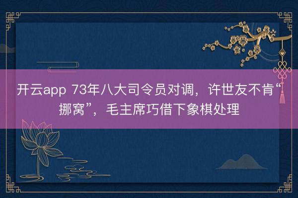 开云app 73年八大司令员对调，许世友不肯“挪窝”，毛主席巧借下象棋处理