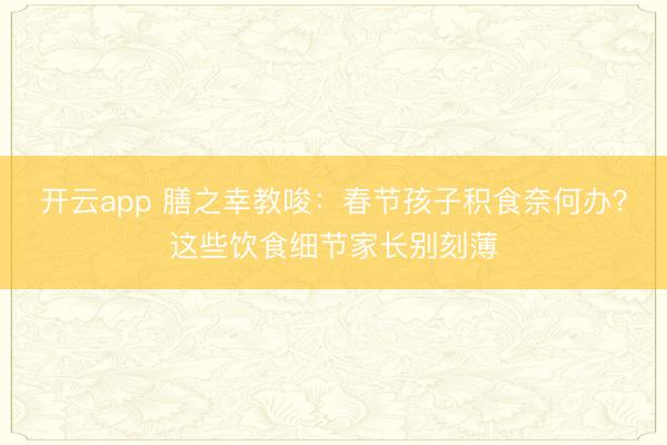 开云app 膳之幸教唆:春节孩子积食奈何办?这些饮食细节家长别刻薄