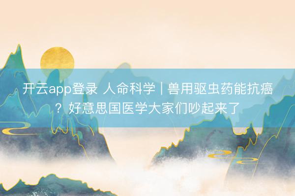 开云app登录 人命科学 | 兽用驱虫药能抗癌？好意思国医学大家们吵起来了
