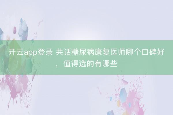 开云app登录 共话糖尿病康复医师哪个口碑好,值得选的有哪些
