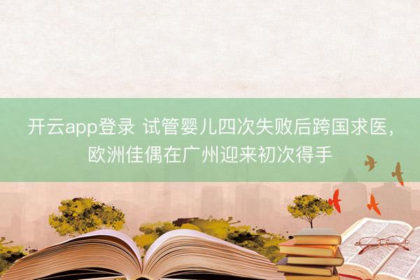 开云app登录 试管婴儿四次失败后跨国求医,欧洲佳偶在广州迎来初次得手