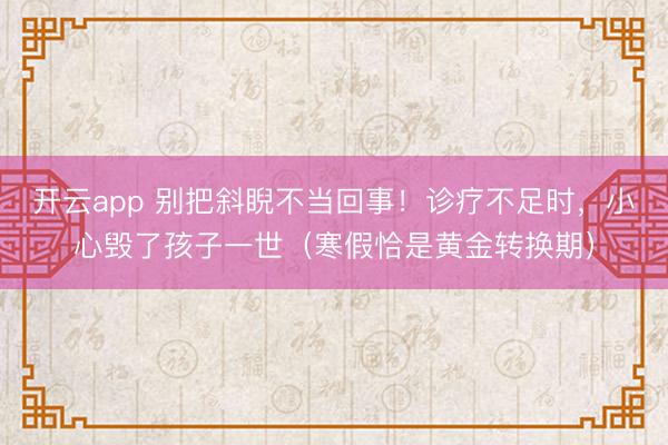 开云app 别把斜睨不当回事!诊疗不足时,小心毁了孩子一世(寒假恰是黄金转换期)