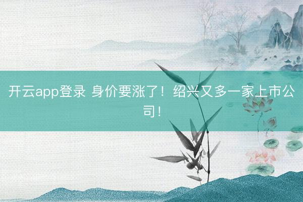 开云app登录 身价要涨了!绍兴又多一家上市公司!