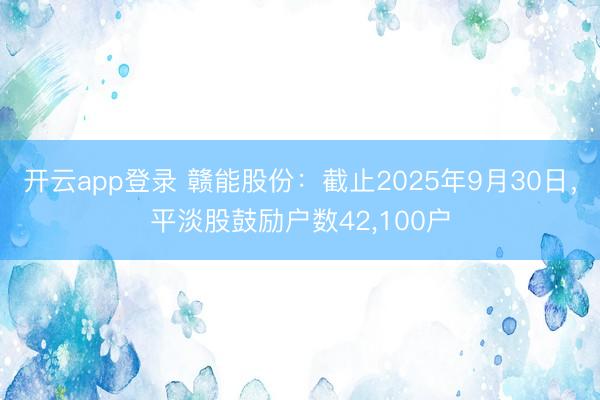 开云app登录 赣能股份：截止2025年9月30日，平淡股鼓励户数42，100户