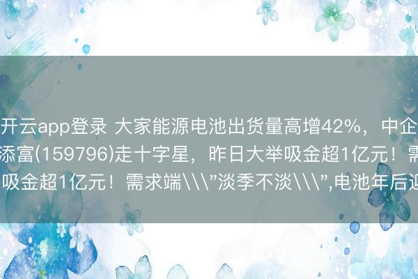 开云app登录 大家能源电池出货量高增42%，中企独占鳌头!电池ETF汇添富(159796)走十字星，昨日大举吸金超1亿元！需求端\