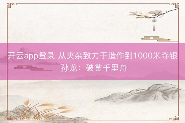 开云app登录 从夹杂致力于造作到1000米夺银 孙龙：破釜千里舟