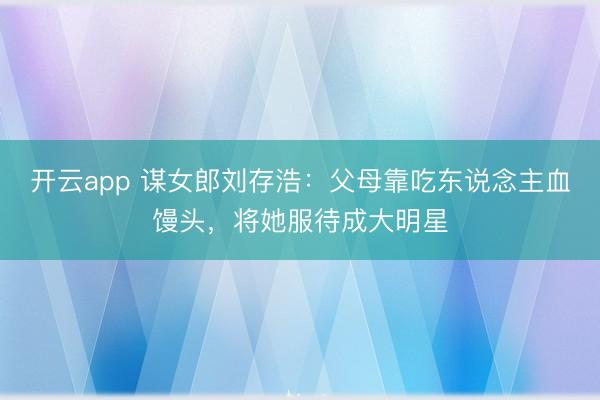开云app 谋女郎刘存浩:父母靠吃东说念主血馒头,将她服待成大明星