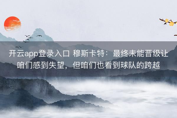 开云app登录入口 穆斯卡特:最终未能晋级让咱们感到失望,但咱们也看到球队的跨越