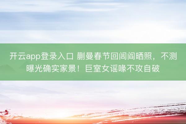 开云app登录入口 蒯曼春节回闾阎晒照,不测曝光确实家景!巨室女谣喙不攻自破