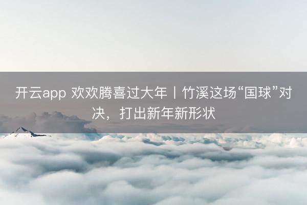 开云app 欢欢腾喜过大年丨竹溪这场“国球”对决，打出新年新形状
