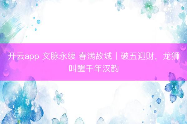 开云app 文脉永续 春满故城|破五迎财,龙狮叫醒千年汉韵