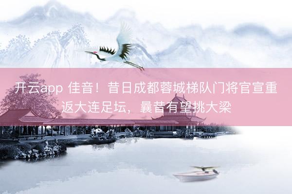 开云app 佳音！昔日成都蓉城梯队门将官宣重返大连足坛，曩昔有望挑大梁