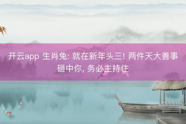 开云app 生肖兔: 就在新年头三! 两件天大善事砸中你， 务必主持住