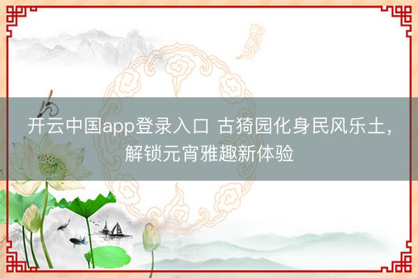 开云中国app登录入口 古猗园化身民风乐土，解锁元宵雅趣新体验