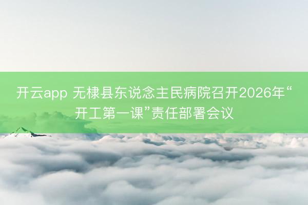 开云app 无棣县东说念主民病院召开2026年“开工第一课”责任部署会议