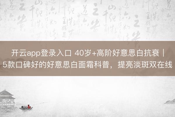 开云app登录入口 40岁+高阶好意思白抗衰|5款口碑好的好意思白面霜科普,提亮淡斑双在线