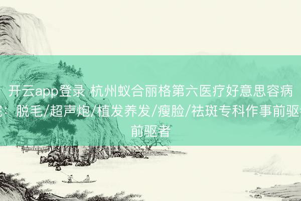 开云app登录 杭州蚁合丽格第六医疗好意思容病院：脱毛/超声炮/植发养发/瘦脸/祛斑专科作事前驱者