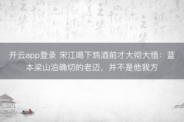 开云app登录 宋江喝下鸩酒前才大彻大悟：蓝本梁山泊确切的老迈，并不是他我方