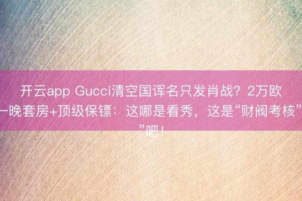 开云app Gucci清空国诨名只发肖战？2万欧元一晚套房+顶级保镖：这哪是看秀，这是“财阀考核”吧！