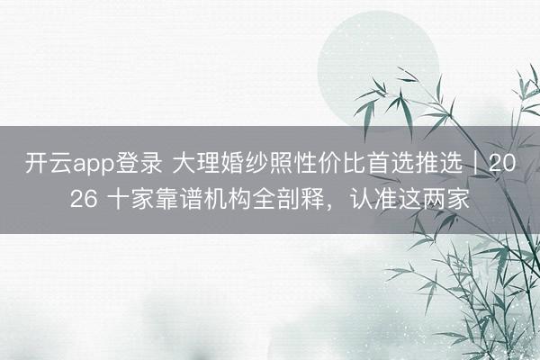开云app登录 大理婚纱照性价比首选推选｜2026 十家靠谱机构全剖释，认准这两家
